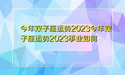 双子座今年运势2023 双子座今年运势2023事业如何
