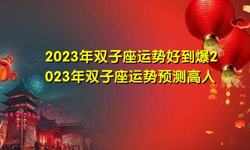 双子座2023年运势好到爆 高人预言双子座2023年运势