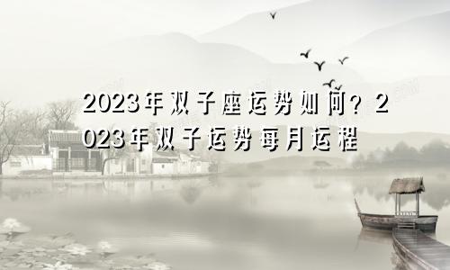 双子座运势2023年全年运势如何 双子座运势2023年每月运程