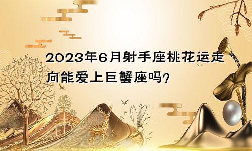 射手座2023年6月桃花运走向 能和巨蟹座恋爱吗？ 　　
