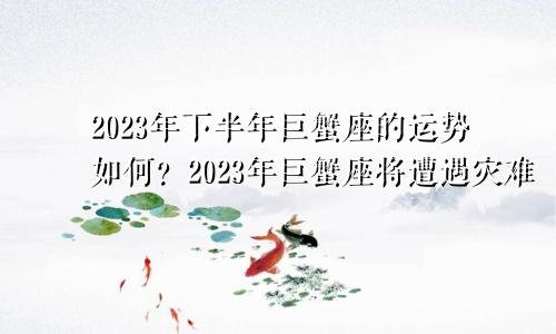 巨蟹座2023年下半年运势如何 巨蟹座2023年必遭遇的劫难