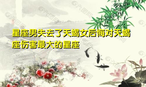失去天蝎女后悔的星座男 把天蝎伤得最惨的星座