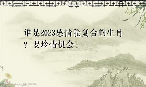 2023感情可以复合的生肖是谁 要珍惜机会