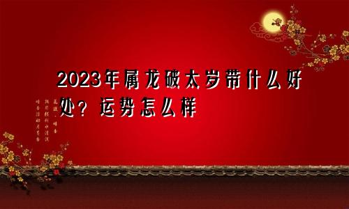 2023年属龙破太岁带什么好 运势怎么样