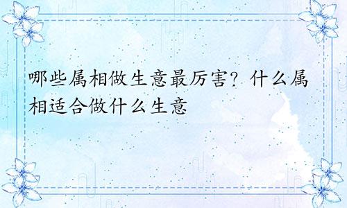 哪些属相最做生意超级厉害？ 什么属相合适做什么生意
