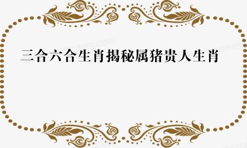 猪的三合和六合生肖揭秘 属猪的贵人生肖