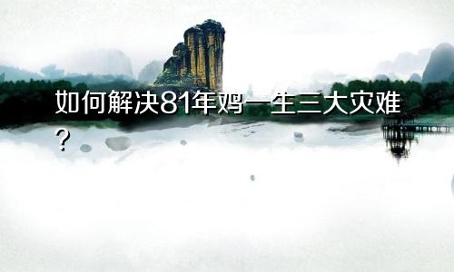 81年属鸡一生三大劫难如何化解