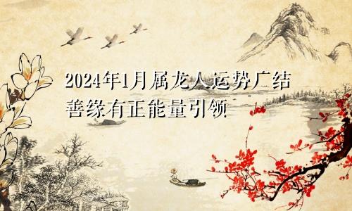 属龙人2024年1月份运势  广结善缘有正能量引领