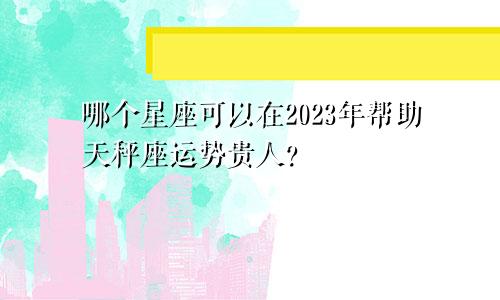 2023年可以助力天秤座运势贵人会是哪个星座