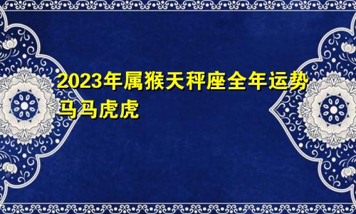 2023年属猴天秤座全年运势运程 马马虎虎