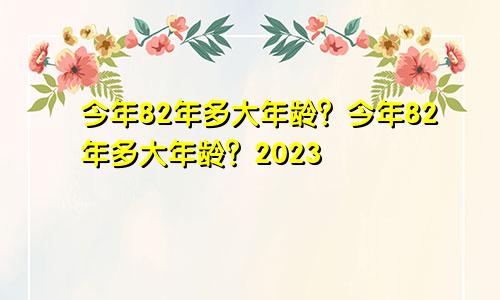 82年今年多大年龄 82年今年多大年龄2023