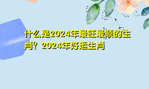 2024年最旺最顺的生肖是哪些 2024年好运的生肖