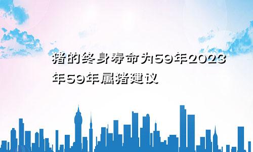 59年属猪的终身寿命 59年属猪2023年建议
