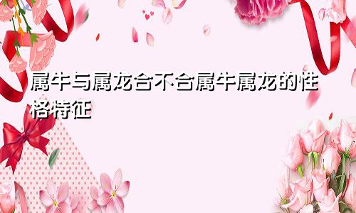 属牛和属龙的合不合 属牛和属龙的性格特点