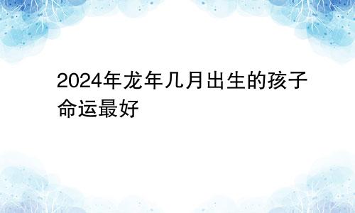 2024年龙年几月出生的孩子最好命运