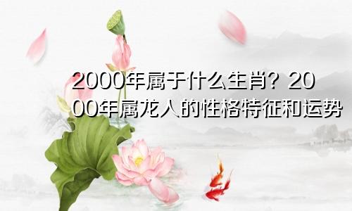 2000年属啥生肖呢？00年属龙人的性格特点和运势