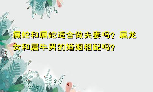 属蛇和属蛇的适合做夫妻吗 属龙女和属牛男的婚姻相配吗