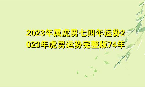 七四年属虎男人2023年运势 74年虎男2023年运势完整版