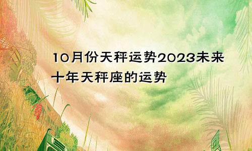 天秤座10月运势2023，天秤座未来十年运势