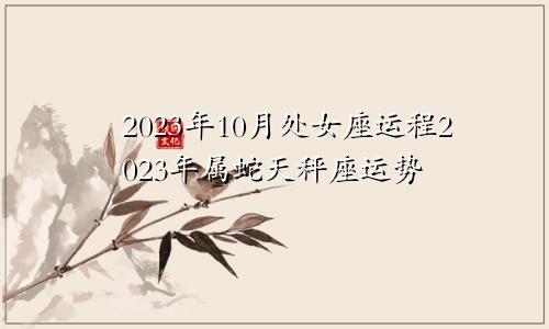 处女座2023年10月运程,属蛇天秤座2023年运势