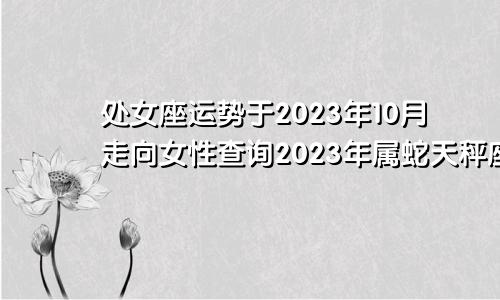 2023年10月处女座运势走向女查询,属蛇天秤座2023年运势