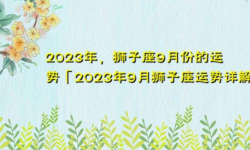 狮子座九月份运势2023年「狮子座2023年9月运势运势详解」