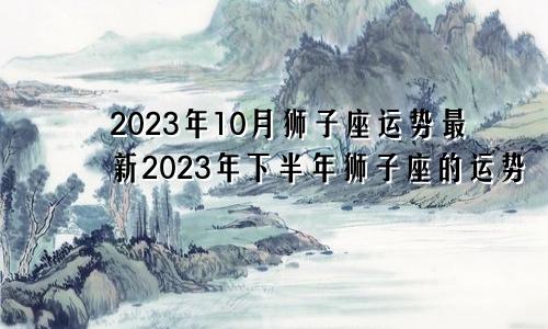 狮子座2023年10月运势最新,狮子座2023年下半年运势