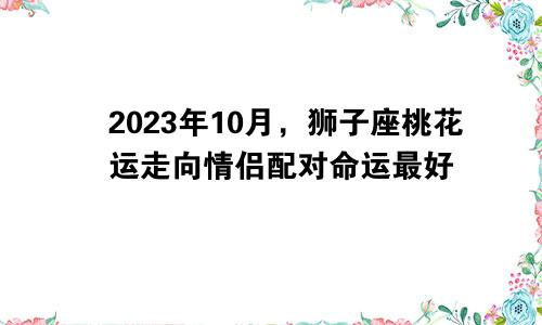 狮子座2023年10月桃花运走向 缘分最佳情侣配对