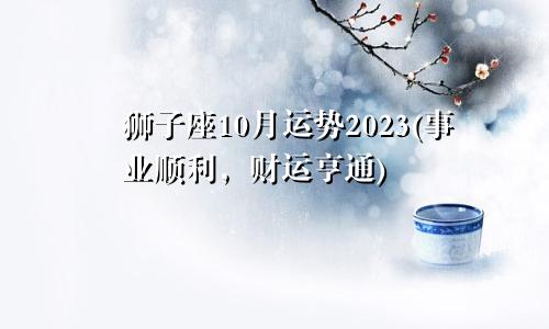 狮子座10月运势2023(事业顺遂财运亨通)