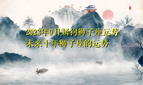属狗狮子座2023年9月运势,狮子座未来十年运势