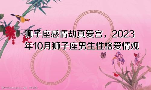 2023年10月狮子座感情劫真爱宫,狮子座男生性格爱情观
