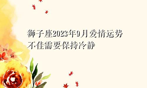 2023年9月狮子座爱情运势不佳，需要保持冷静
