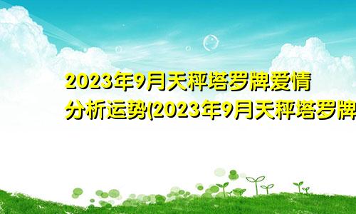 天秤座塔罗牌2023年9月爱情分析运势（天秤座塔罗牌2023年9月感情）