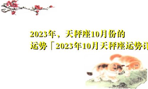 天秤座十月份运势2023年「天秤座2023年10月运势运势详解」
