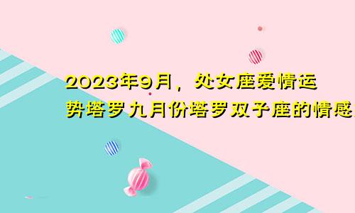 处女座2023年9月爱情运势塔罗,塔罗双子座9月感情婚姻