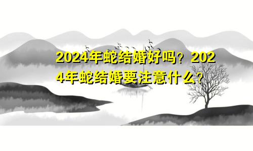 属蛇的2024年结婚好吗 属蛇的2024结婚注意什么