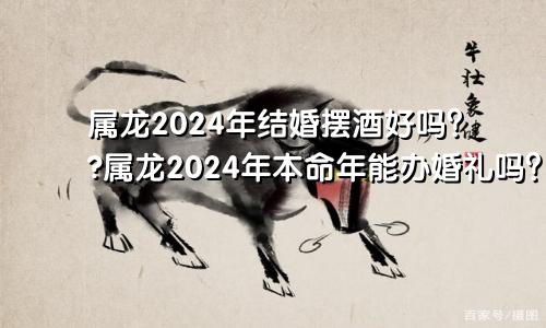 属龙2024年结婚摆酒好不好 ​属龙2024年本命年办婚礼可以吗