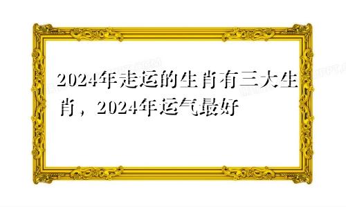 2024年走运的生肖有 2024年运气最旺的三大生肖