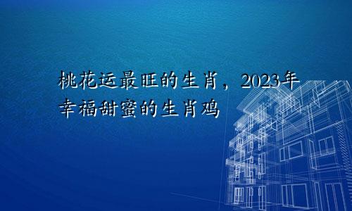2023年桃花运最旺的生肖  幸福甜蜜的生肖鸡