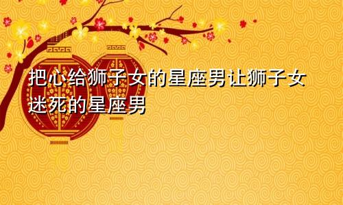 把心给了狮子女的星座男 让狮子女迷得死死的星座男