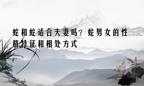 属蛇和属蛇的适合做夫妻吗 属蛇男女的性格特点和相处之道