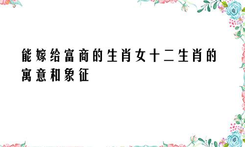 能嫁给富商的生肖女 十二生肖的寓意和象征