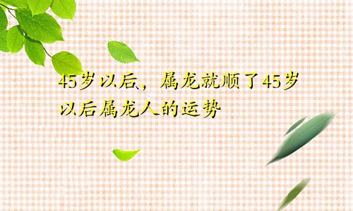 属龙的过了45岁就顺了 属龙人45岁以后的运势