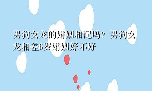 男狗女龙婚姻是否相配？ 男狗女龙相差6岁婚姻好不好