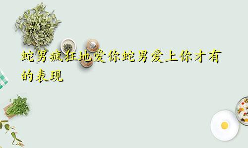 属蛇男疯狂爱你的表现 属蛇男爱上你才有的表现
