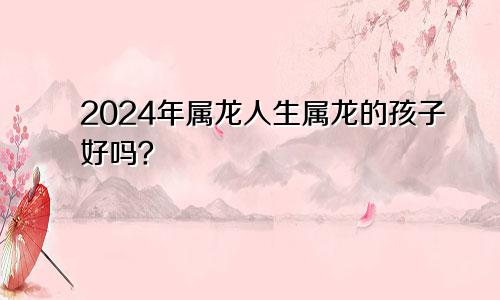 2024年属龙人生属龙的孩子好吗