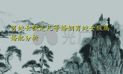 男蛇女猴是几等婚姻 男蛇女猴的属相婚配解析