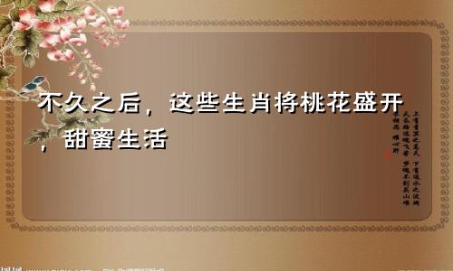 在不久之后这些生肖会桃花旺盛甜蜜一生