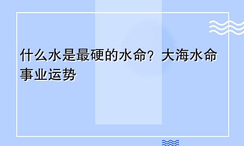 最硬的水命是什么水 大海水命事业运势