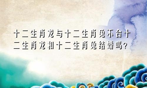 生肖龙跟生肖兔合不合 生肖龙和生肖兔婚姻配吗